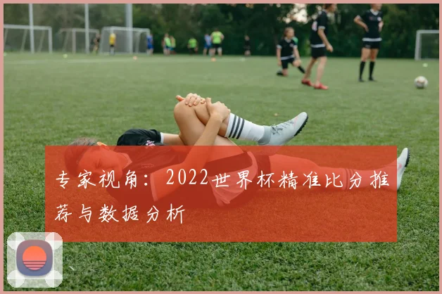 专家视角：2022世界杯精准比分推荐与数据分析